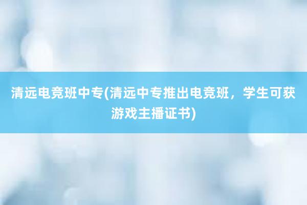 清远电竞班中专(清远中专推出电竞班，学生可获游戏主播证书)