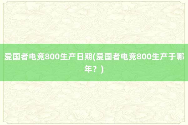 爱国者电竞800生产日期(爱国者电竞800生产于哪年？)