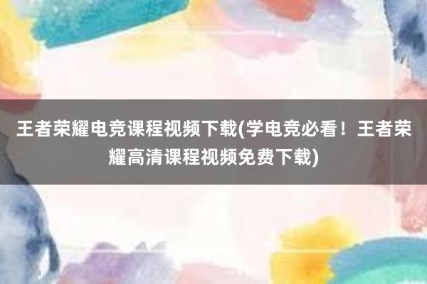 王者荣耀电竞课程视频下载(学电竞必看！王者荣耀高清课程视频免费下载)