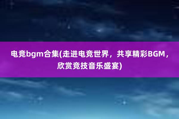 电竞bgm合集(走进电竞世界，共享精彩BGM，欣赏竞技音乐盛宴)