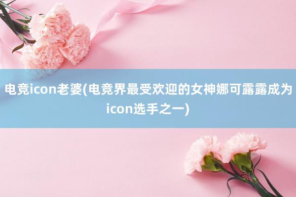 电竞icon老婆(电竞界最受欢迎的女神娜可露露成为icon选手之一)