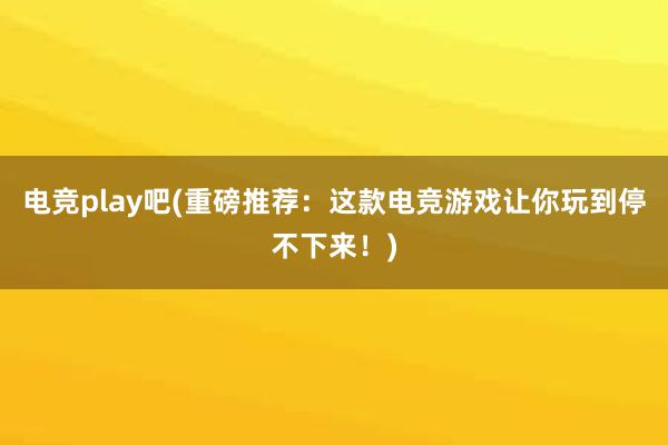 电竞play吧(重磅推荐：这款电竞游戏让你玩到停不下来！)