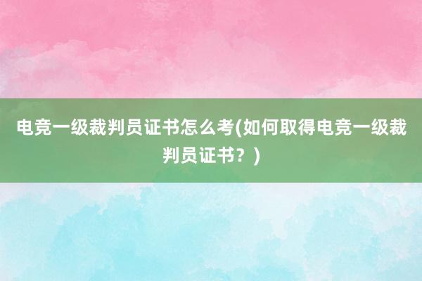 电竞一级裁判员证书怎么考(如何取得电竞一级裁判员证书？)