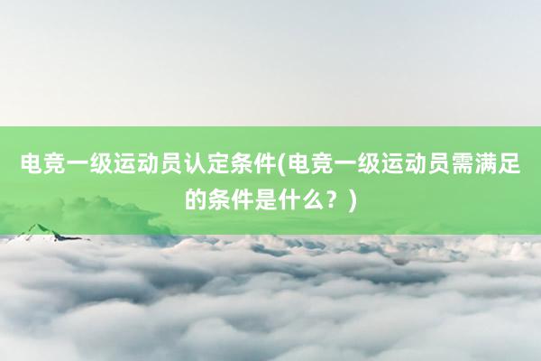 电竞一级运动员认定条件(电竞一级运动员需满足的条件是什么？)