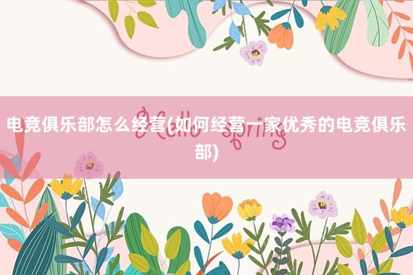 电竞俱乐部怎么经营(如何经营一家优秀的电竞俱乐部)