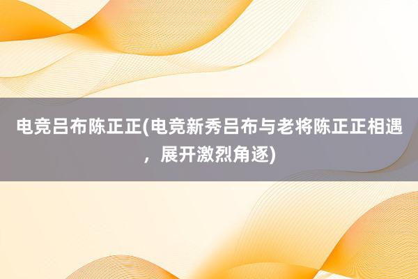 电竞吕布陈正正(电竞新秀吕布与老将陈正正相遇，展开激烈角逐)