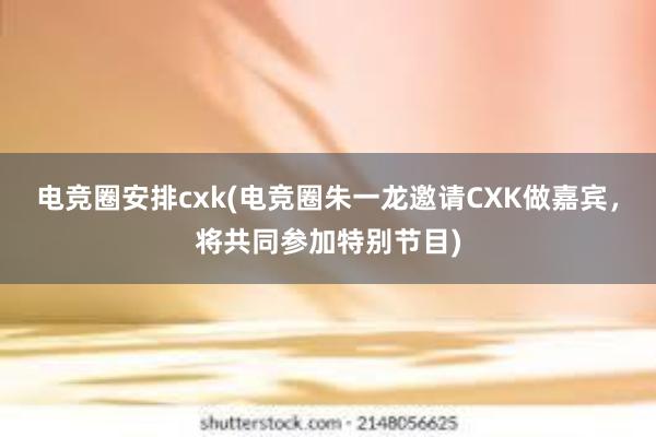 电竞圈安排cxk(电竞圈朱一龙邀请CXK做嘉宾，将共同参加特别节目)