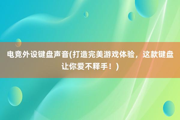 电竞外设键盘声音(打造完美游戏体验，这款键盘让你爱不释手！)