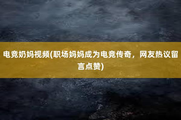 电竞奶妈视频(职场妈妈成为电竞传奇，网友热议留言点赞)