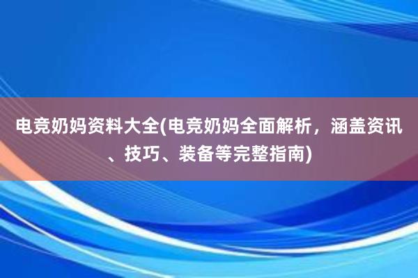 电竞奶妈资料大全(电竞奶妈全面解析，涵盖资讯、技巧、装备等完整指南)