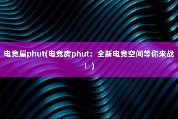 电竞屋phut(电竞房phut：全新电竞空间等你来战！)