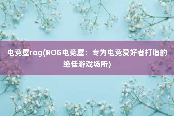 电竞屋rog(ROG电竞屋：专为电竞爱好者打造的绝佳游戏场所)