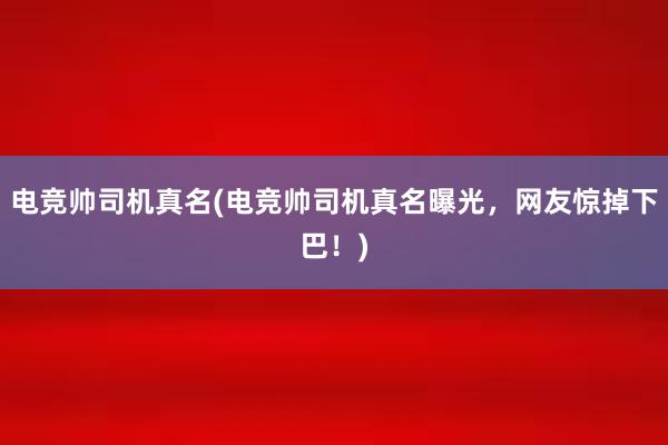 电竞帅司机真名(电竞帅司机真名曝光，网友惊掉下巴！)