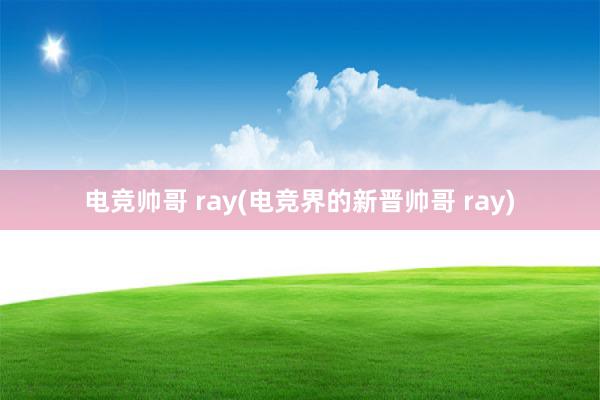 电竞帅哥 ray(电竞界的新晋帅哥 ray)