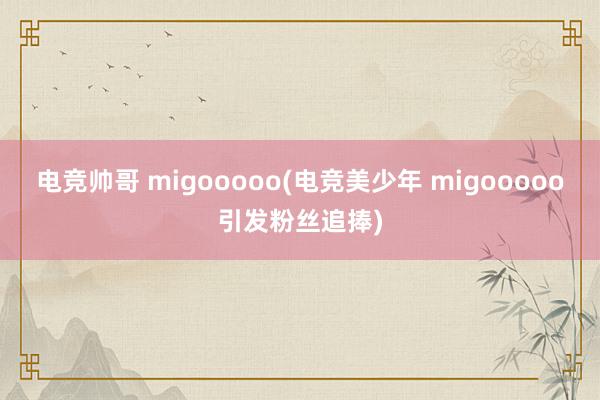 电竞帅哥 migooooo(电竞美少年 migooooo引发粉丝追捧)