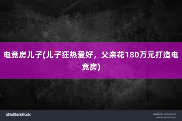 电竞房儿子(儿子狂热爱好，父亲花180万元打造电竞房)