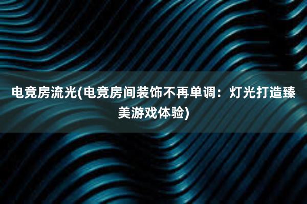 电竞房流光(电竞房间装饰不再单调：灯光打造臻美游戏体验)