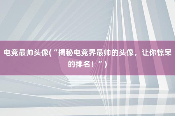 电竞最帅头像(“揭秘电竞界最帅的头像，让你惊呆的排名！”)