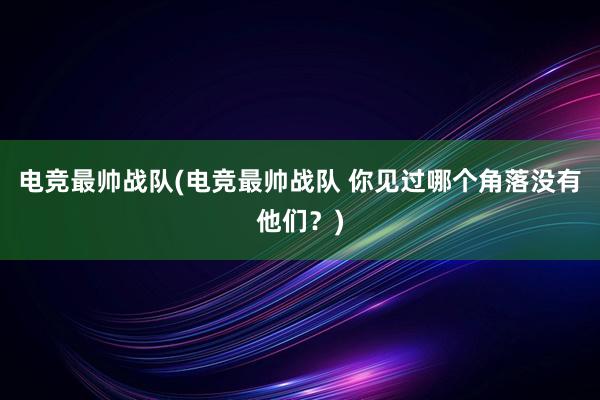 电竞最帅战队(电竞最帅战队 你见过哪个角落没有他们？)