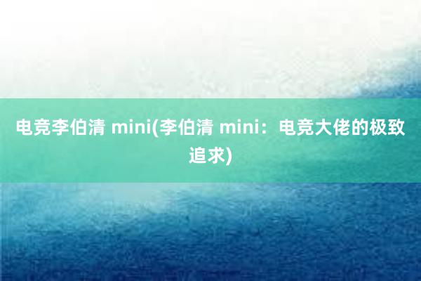 电竞李伯清 mini(李伯清 mini：电竞大佬的极致追求)