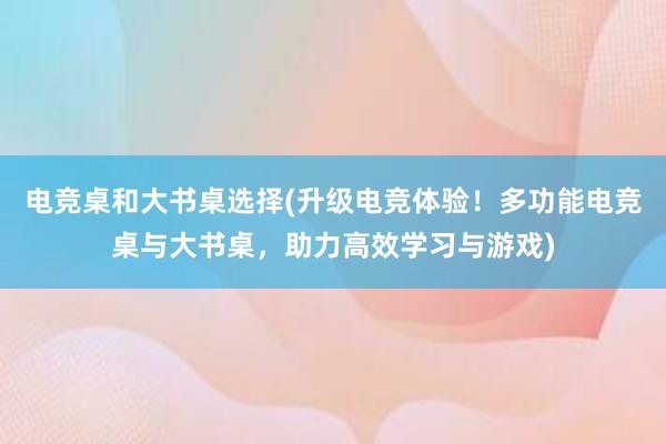 电竞桌和大书桌选择(升级电竞体验！多功能电竞桌与大书桌，助力高效学习与游戏)