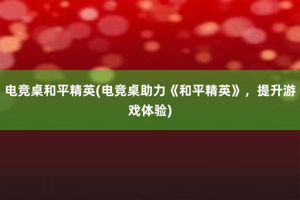 电竞桌和平精英(电竞桌助力《和平精英》，提升游戏体验)