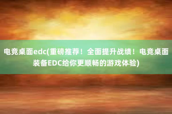 电竞桌面edc(重磅推荐！全面提升战绩！电竞桌面装备EDC给你更顺畅的游戏体验)