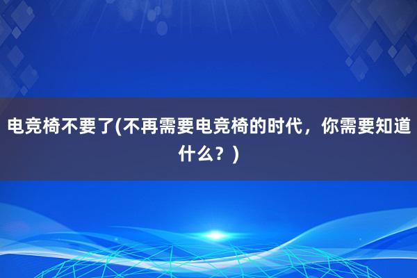 电竞椅不要了(不再需要电竞椅的时代，你需要知道什么？)