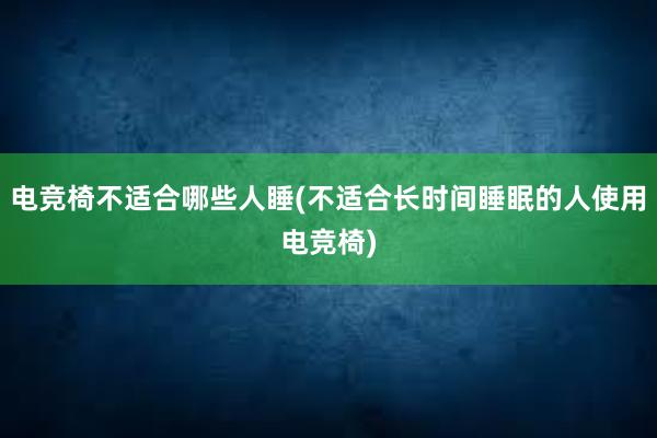 电竞椅不适合哪些人睡(不适合长时间睡眠的人使用电竞椅)