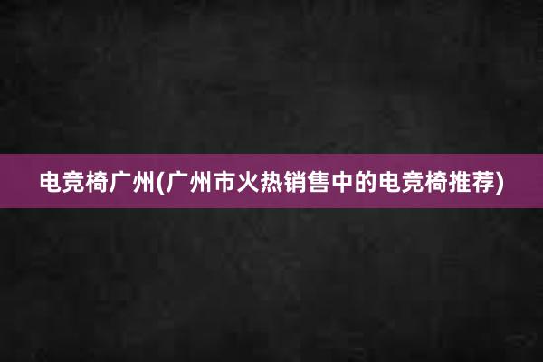 电竞椅广州(广州市火热销售中的电竞椅推荐)