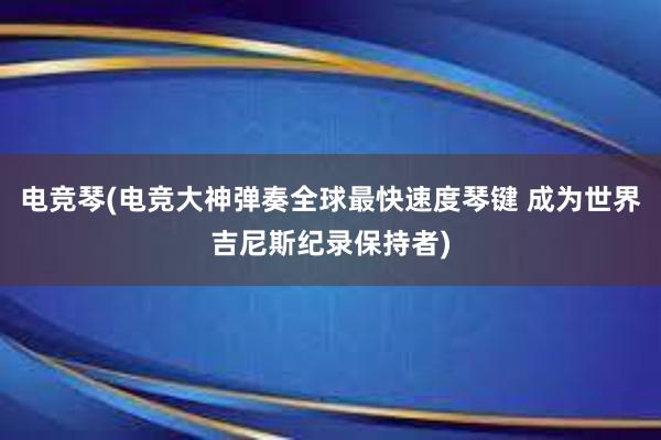 电竞琴(电竞大神弹奏全球最快速度琴键 成为世界吉尼斯纪录保持者)