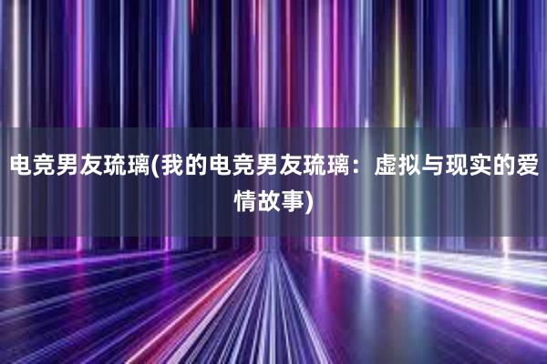 电竞男友琉璃(我的电竞男友琉璃：虚拟与现实的爱情故事)