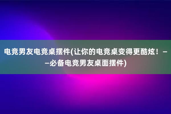 电竞男友电竞桌摆件(让你的电竞桌变得更酷炫！——必备电竞男友桌面摆件)