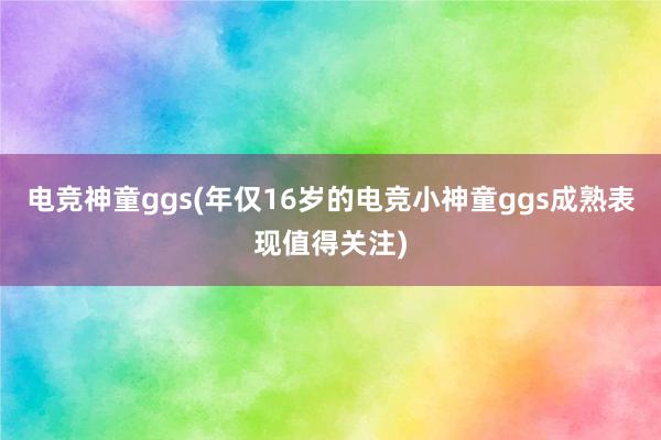 电竞神童ggs(年仅16岁的电竞小神童ggs成熟表现值得关注)