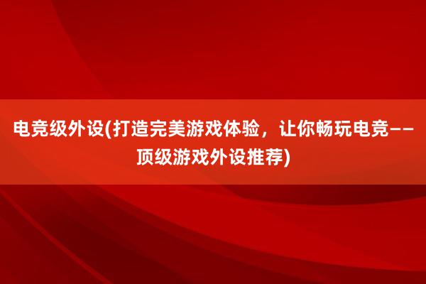 电竞级外设(打造完美游戏体验，让你畅玩电竞——顶级游戏外设推荐)