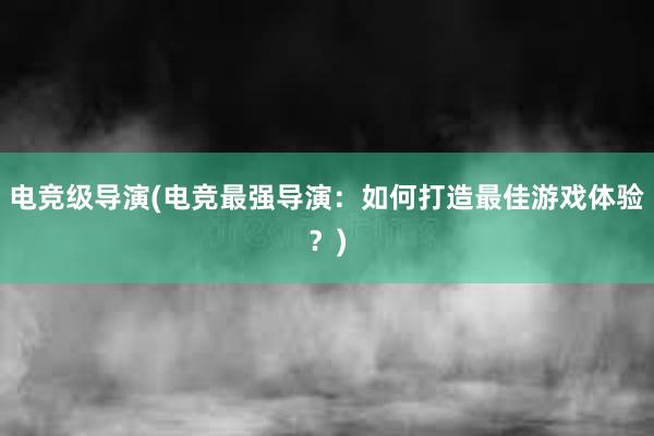 电竞级导演(电竞最强导演：如何打造最佳游戏体验？)