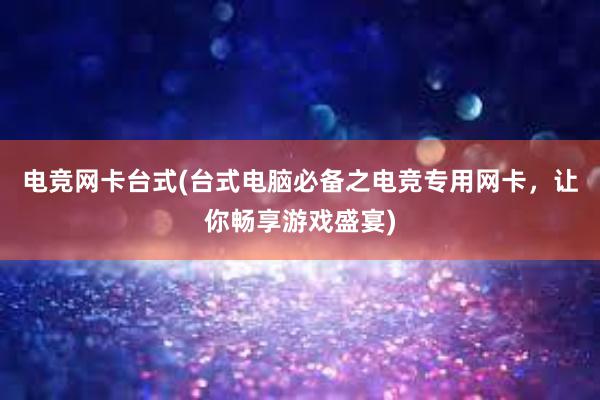 电竞网卡台式(台式电脑必备之电竞专用网卡，让你畅享游戏盛宴)