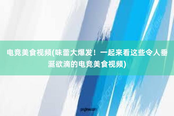 电竞美食视频(味蕾大爆发！一起来看这些令人垂涎欲滴的电竞美食视频)