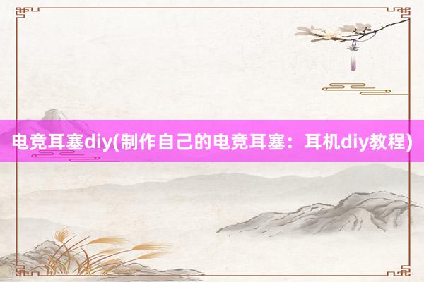 电竞耳塞diy(制作自己的电竞耳塞：耳机diy教程)