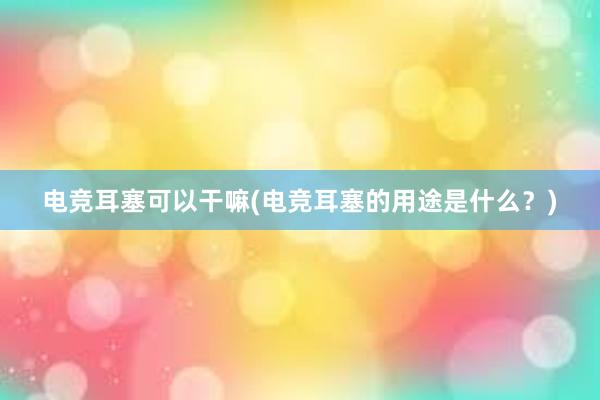 电竞耳塞可以干嘛(电竞耳塞的用途是什么？)