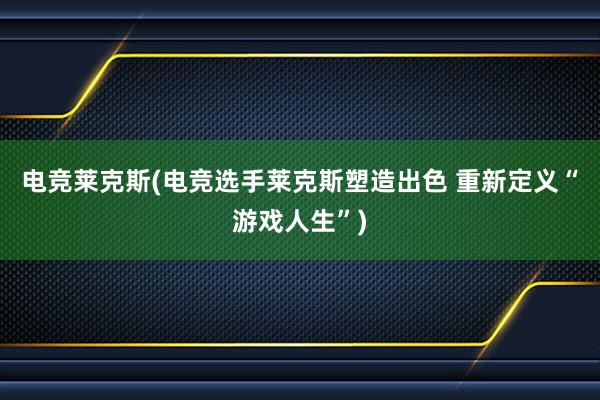 电竞莱克斯(电竞选手莱克斯塑造出色 重新定义“游戏人生”)