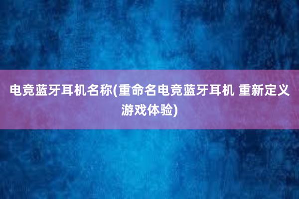 电竞蓝牙耳机名称(重命名电竞蓝牙耳机 重新定义游戏体验)