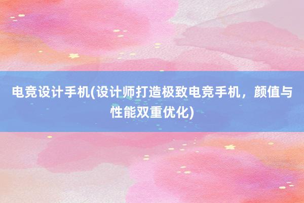 电竞设计手机(设计师打造极致电竞手机，颜值与性能双重优化)