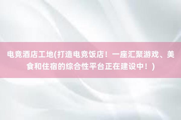 电竞酒店工地(打造电竞饭店！一座汇聚游戏、美食和住宿的综合性平台正在建设中！)