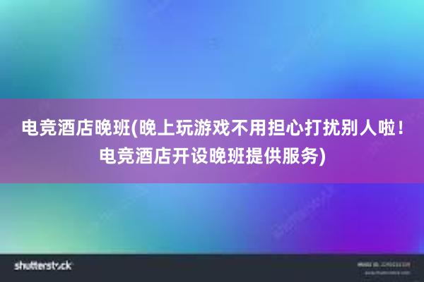 电竞酒店晚班(晚上玩游戏不用担心打扰别人啦！电竞酒店开设晚班提供服务)