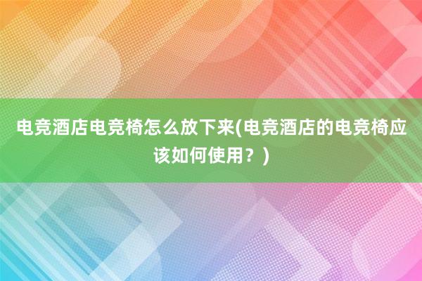 电竞酒店电竞椅怎么放下来(电竞酒店的电竞椅应该如何使用？)