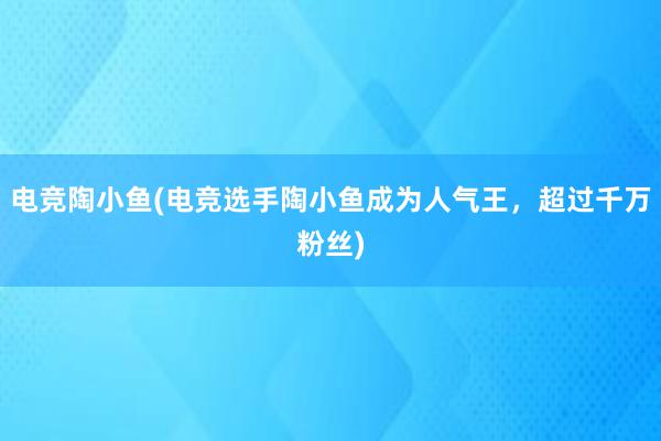 电竞陶小鱼(电竞选手陶小鱼成为人气王，超过千万粉丝)