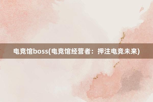 电竞馆boss(电竞馆经营者：押注电竞未来)