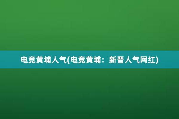 电竞黄埔人气(电竞黄埔：新晋人气网红)