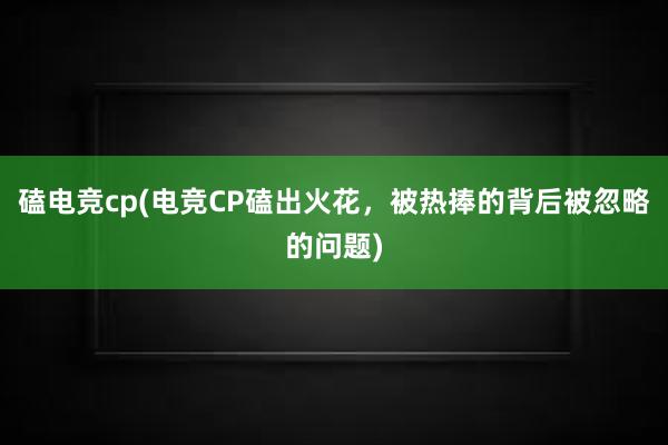 磕电竞cp(电竞CP磕出火花，被热捧的背后被忽略的问题)